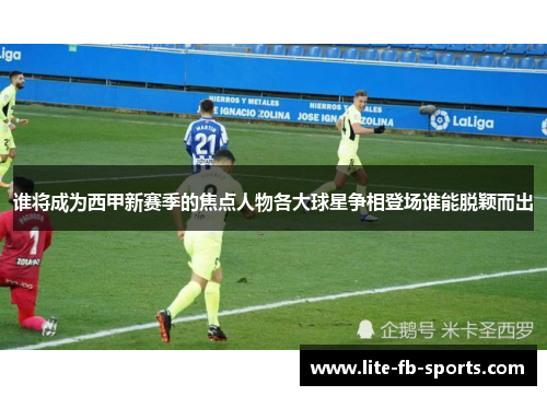 谁将成为西甲新赛季的焦点人物各大球星争相登场谁能脱颖而出