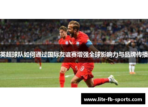 英超球队如何通过国际友谊赛增强全球影响力与品牌传播 英超球队如何通过国际友谊赛增强全球影响力与品牌传播