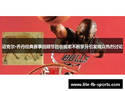迈克尔·乔丹经典赛事回顾节目收视率不断攀升引发观众热烈讨论